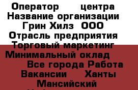 Оператор Call-центра › Название организации ­ Грин Хилз, ООО › Отрасль предприятия ­ Торговый маркетинг › Минимальный оклад ­ 30 000 - Все города Работа » Вакансии   . Ханты-Мансийский,Нефтеюганск г.